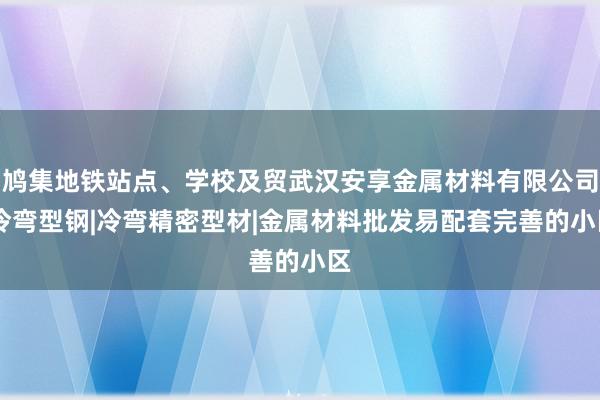 鸠集地铁站点、学校及贸武汉安享金属材料有限公司|冷弯型钢|冷弯精密型材|金属材料批发易配套完善的小区