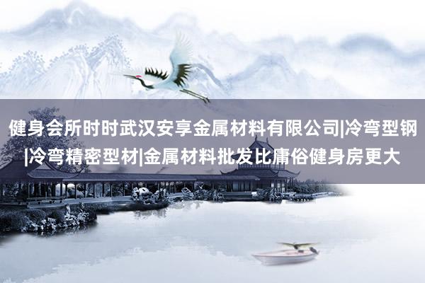 健身会所时时武汉安享金属材料有限公司|冷弯型钢|冷弯精密型材|金属材料批发比庸俗健身房更大